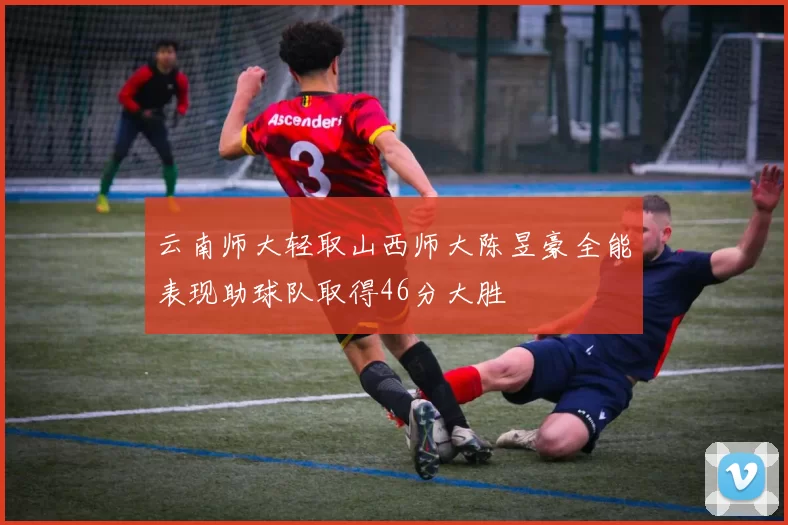 云南师大轻取山西师大陈昱豪全能表现助球队取得46分大胜