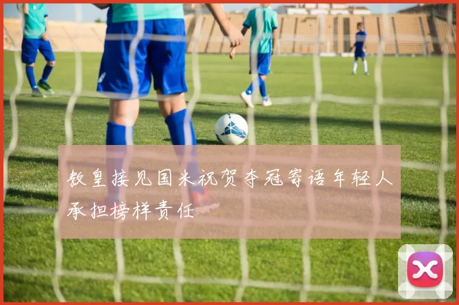 教皇接见国米祝贺夺冠寄语年轻人承担榜样责任