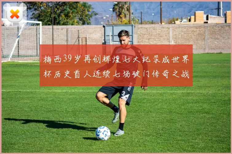 梅西39岁再创辉煌七大纪录成世界杯历史首人连续七场破门传奇之战