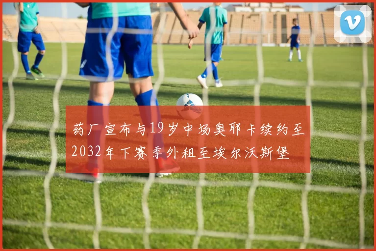 药厂宣布与19岁中场奥耶卡续约至2032年下赛季外租至埃尔沃斯堡