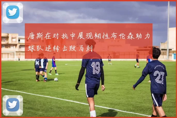 唐斯在对抗中展现韧性布伦森助力球队逆转击败马刺