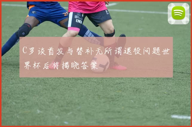 C罗谈首发与替补无所谓退役问题世界杯后将揭晓答案