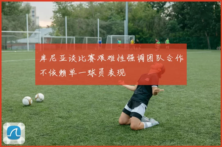 库尼亚谈比赛艰难性强调团队合作不依赖单一球员表现