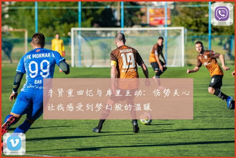 李贤重回忆与库里互动：伤势关心让我感受到梦幻般的温暖