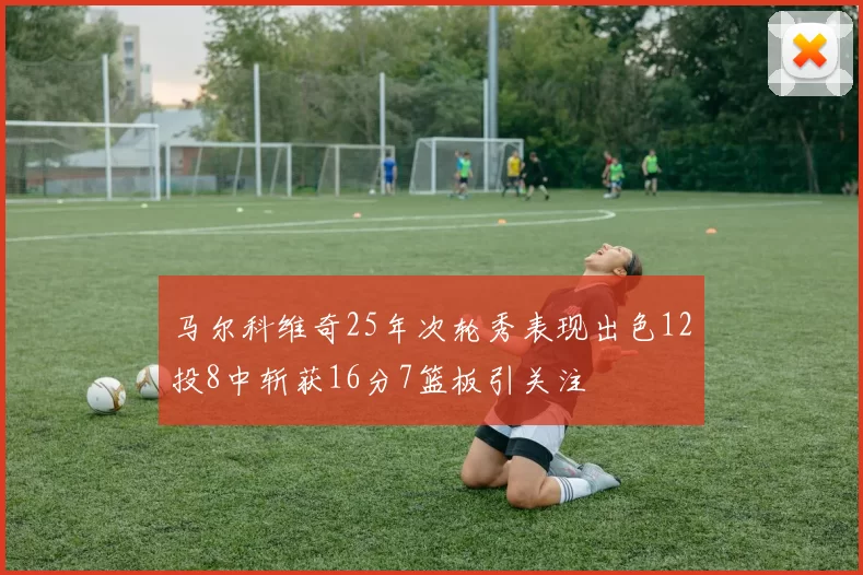 马尔科维奇25年次轮秀表现出色12投8中斩获16分7篮板引关注