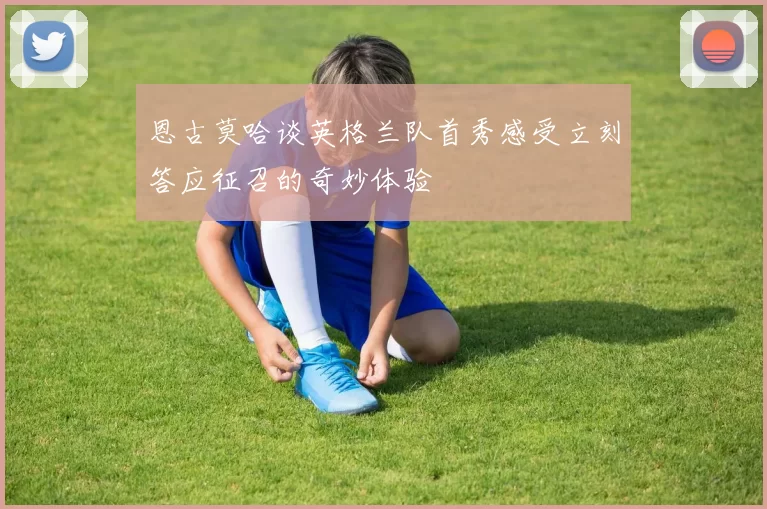 恩古莫哈谈英格兰队首秀感受立刻答应征召的奇妙体验