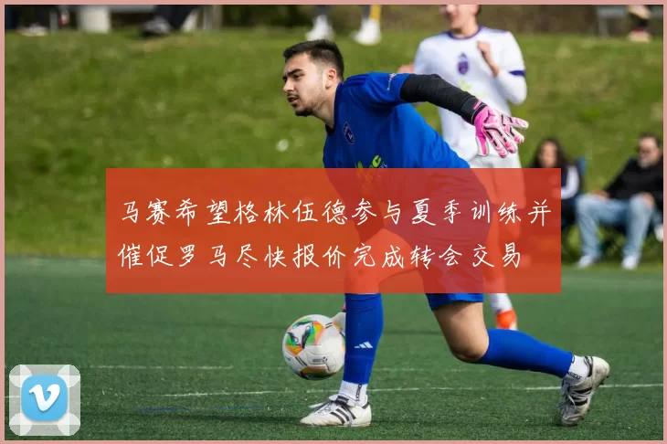 马赛希望格林伍德参与夏季训练并催促罗马尽快报价完成转会交易