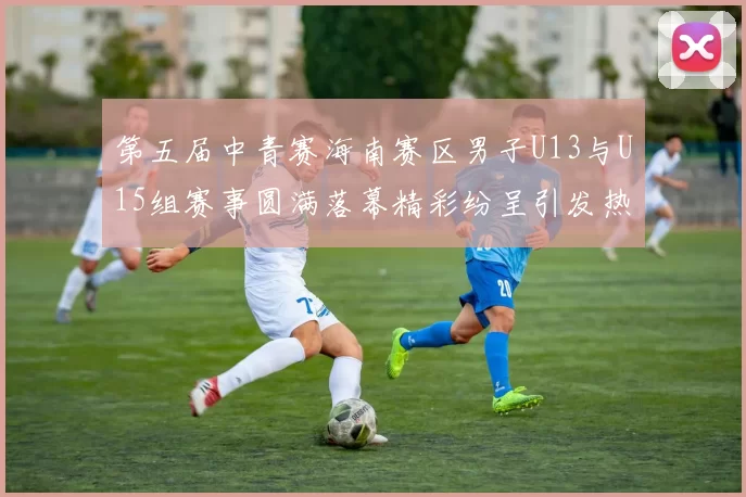 第五届中青赛海南赛区男子U13与U15组赛事圆满落幕精彩纷呈引发热烈反响