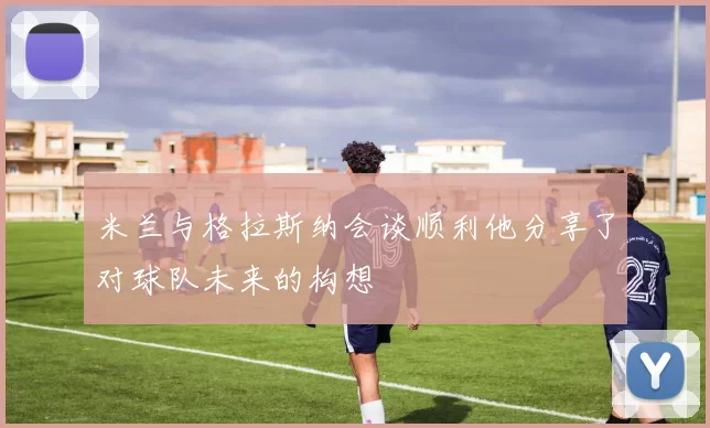 米兰与格拉斯纳会谈顺利他分享了对球队未来的构想
