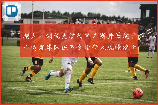 湖人计划优先续约里夫斯并围绕卢卡构建球队但不会进行大规模换血