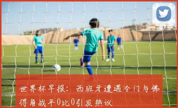 世界杯早报：西班牙遭遇冷门与佛得角战平0比0引发热议
