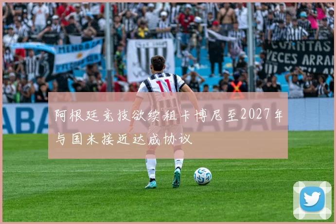 阿根廷竞技欲续租卡博尼至2027年与国米接近达成协议