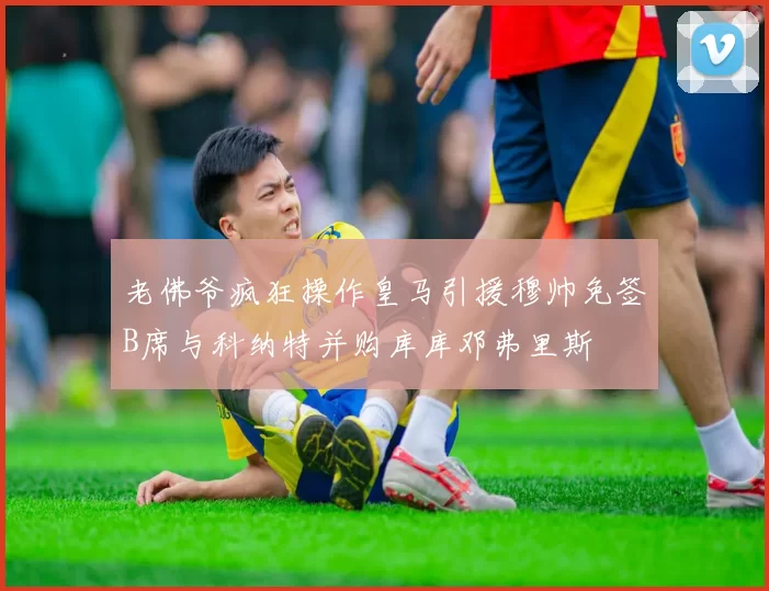老佛爷疯狂操作皇马引援穆帅免签B席与科纳特并购库库邓弗里斯