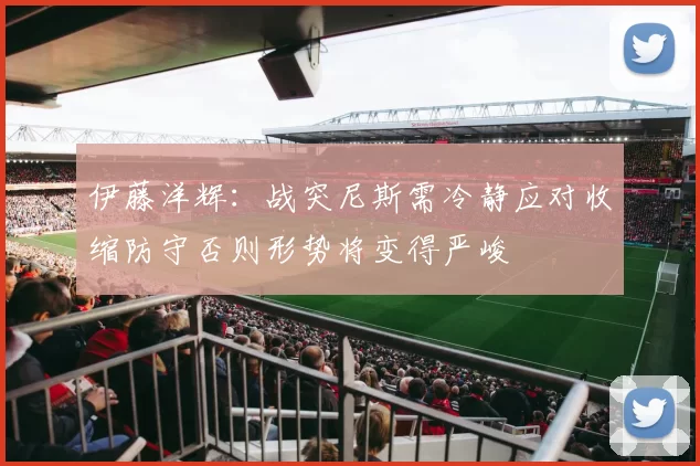 伊藤洋辉：战突尼斯需冷静应对收缩防守否则形势将变得严峻
