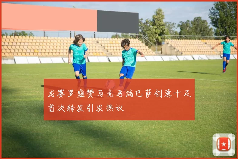 龙赛罗盛赞马竞恶搞巴萨创意十足首次转发引发热议