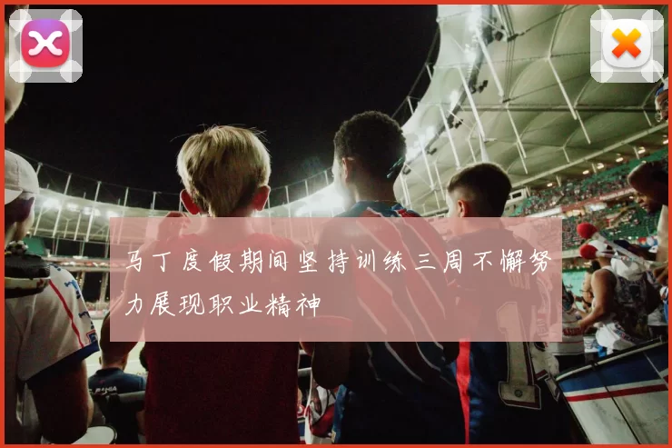 马丁度假期间坚持训练三周不懈努力展现职业精神