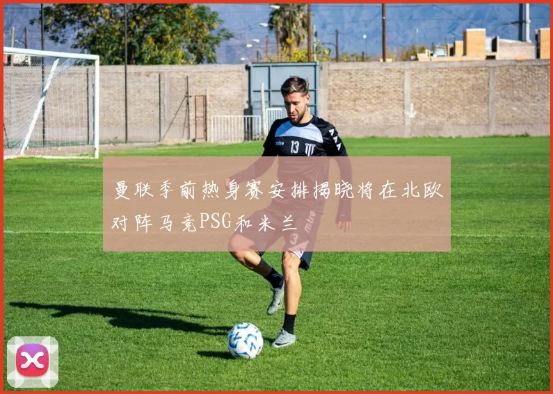 曼联季前热身赛安排揭晓将在北欧对阵马竞PSG和米兰