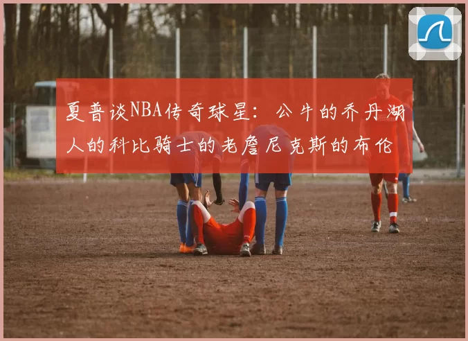 夏普谈NBA传奇球星：公牛的乔丹湖人的科比骑士的老詹尼克斯的布伦森